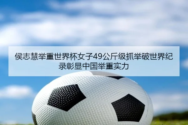 侯志慧举重世界杯女子49公斤级抓举破世界纪录彰显中国举重实力
