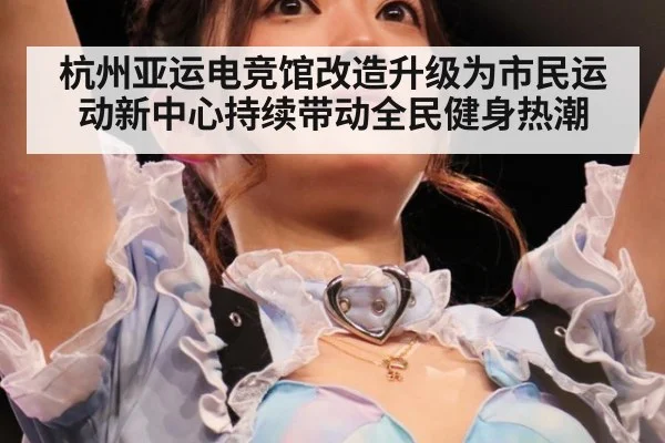 杭州亚运电竞馆改造升级为市民运动新中心持续带动全民健身热潮